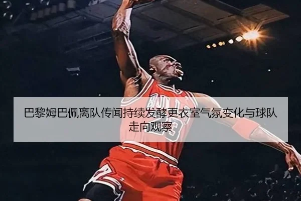 巴黎姆巴佩离队传闻持续发酵更衣室气氛变化与球队走向观察