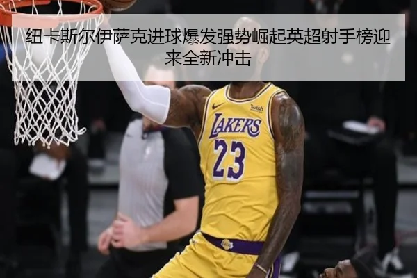 纽卡斯尔伊萨克进球爆发强势崛起英超射手榜迎来全新冲击