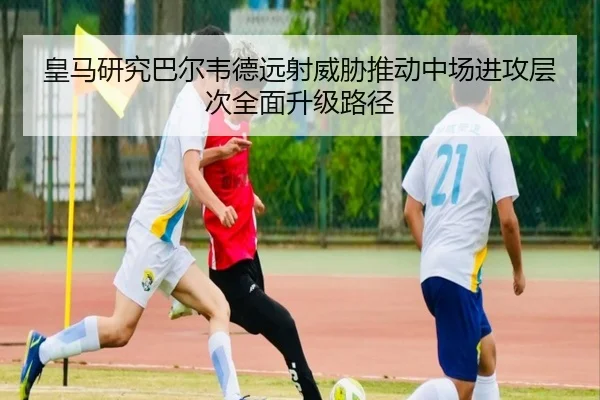 皇马研究巴尔韦德远射威胁推动中场进攻层次全面升级路径